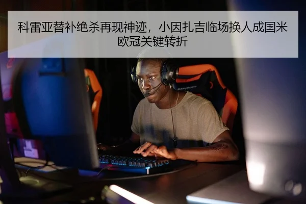 科雷亚替补绝杀再现神迹，小因扎吉临场换人成国米欧冠关键转折